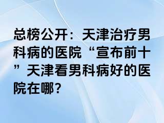 总榜公开：天津治疗男科病的医院“宣布前十”天津看男科病好的医院在哪？