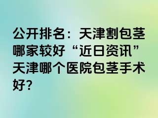 公开排名：天津割包茎哪家较好“近日资讯”天津哪个医院包茎手术好？