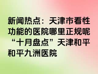 新闻热点：天津市看性功能的医院哪里正规呢“十月盘点”天津和平和平九洲医院