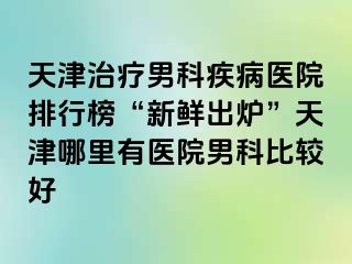 天津治疗男科疾病医院排行榜“新鲜出炉”天津哪里有医院男科比较好