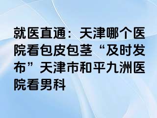 就医直通：天津哪个医院看包皮包茎“及时发布”天津市和平九洲医院看男科