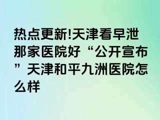 热点更新!天津看早泄那家医院好“公开宣布”天津和平九洲医院怎么样