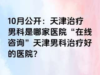 10月公开：天津治疗男科是哪家医院“在线咨询”天津男科治疗好的医院？