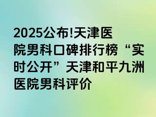 2025公布!天津医院男科口碑排行榜“实时公开”天津和平九洲医院男科评价