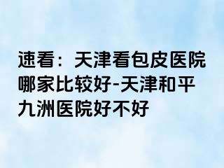 速看：天津看包皮医院哪家比较好-天津和平九洲医院好不好