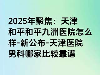 2025年聚焦：天津和平和平九洲医院怎么样-新公布-天津医院男科哪家比较靠谱