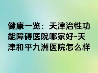 健康一览：天津治性功能障碍医院哪家好-天津和平九洲医院怎么样