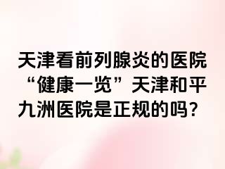 天津看前列腺炎的医院“健康一览”天津和平九洲医院是正规的吗？
