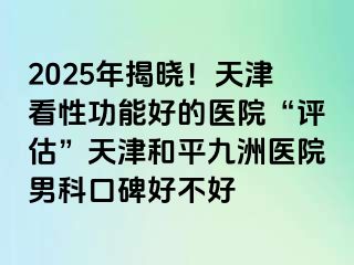 2025年揭晓！天津看性功能好的医院“评估”天津和平九洲医院男科口碑好不好