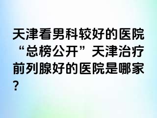 天津看男科较好的医院“总榜公开”天津治疗前列腺好的医院是哪家？