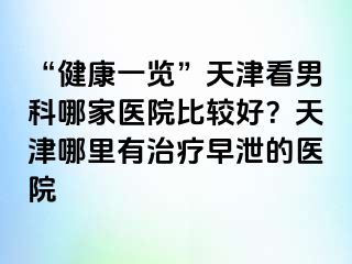 “健康一览”天津看男科哪家医院比较好？天津哪里有治疗早泄的医院