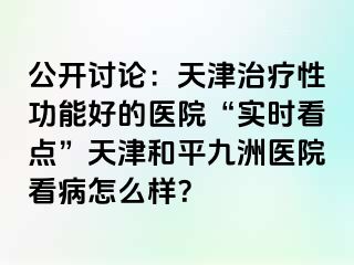 公开讨论：天津治疗性功能好的医院“实时看点”天津和平九洲医院看病怎么样？