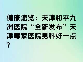 健康速览：天津和平九洲医院“全新发布”天津哪家医院男科好一点？